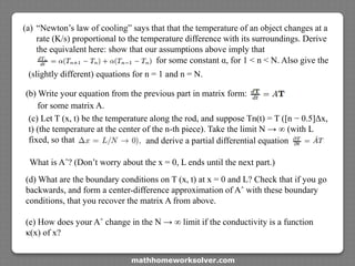 (a) “Newton’s law of cooling” says that that the temperature of an object changes at a
rate (K/s) proportional to the temperature difference with its surroundings. Derive
the equivalent here: show that our assumptions above imply that
for some constant α, for 1 < n < N. Also give the
(slightly different) equations for n = 1 and n = N.
(b) Write your equation from the previous part in matrix form:
for some matrix A.
(c) Let T (x, t) be the temperature along the rod, and suppose Tn(t) = T ([n − 0.5]Δx,
t) (the temperature at the center of the n-th piece). Take the limit N → ∞ (with L
fixed, so that and derive a partial differential equation
What is Aˆ? (Don’t worry about the x = 0, L ends until the next part.)
(d) What are the boundary conditions on T (x, t) at x = 0 and L? Check that if you go
backwards, and form a center-difference approximation of Aˆ with these boundary
conditions, that you recover the matrix A from above.
(e) How does your Aˆ change in the N → ∞ limit if the conductivity is a function
κ(x) of x?
mathhomeworksolver.com
 