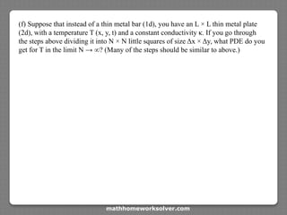 (f) Suppose that instead of a thin metal bar (1d), you have an L × L thin metal plate
(2d), with a temperature T (x, y, t) and a constant conductivity κ. If you go through
the steps above dividing it into N × N little squares of size Δx × Δy, what PDE do you
get for T in the limit N → ∞? (Many of the steps should be similar to above.)
mathhomeworksolver.com
 