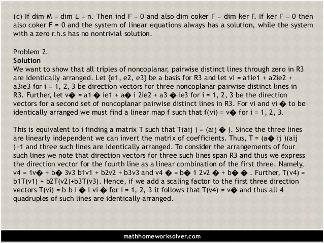 (c) If dim M = dim L = n. Then ind F = 0 and also dim coker F = dim ker F. If ker F = 0 then
also coker F = 0 and the system of linear equations always has a solution, while the system
with a zero r.h.s has no nontrivial solution.
Problem 2.
Solution
We want to show that all triples of noncoplanar, pairwise distinct lines through zero in R3
are identically arranged. Let {e1, e2, e3} be a basis for R3 and let vi = a1ie1 + a2ie2 +
a3ie3 for i = 1, 2, 3 be direction vectors for three noncoplanar pairwise distinct lines in
R3. Further, let v� = a1 � ie1 + a� i 2ie2 + a3 � ie3 for i = 1, 2, 3 be the direction
vectors for a second set of noncoplanar pairwise distinct lines in R3. For vi and vi � to be
identically arranged we must find a linear map f such that f(vi) = v� for i = 1, 2, 3.
This is equivalent to i finding a matrix T such that T(aij ) = (aij � ). Since the three lines
are linearly independent we can invert the matrix of coefficients. Thus, T = (a� ij )(aij
)−1 and three such lines are identically arranged. To consider the arrangements of four
such lines we note that direction vectors for three such lines span R3 and thus we express
the direction vector for the fourth line as a linear combination of the first three. Namely,
v4 = 1v� + b� 3v3 b1v1 + b2v2 + b3v3 and v4 � = b� 1 2v2 � + b� � . Further, T(v4) =
b1T(v1) + b2T(v2)+b3T(v3). Hence, if we add a scaling factor to the first three direction
vectors T(vi) = b b i � i vi � for i = 1, 2, 3 it follows that T(v4) = v� and thus all 4
quadruples of such lines are identically arranged.
mathhomeworksolver.com
 