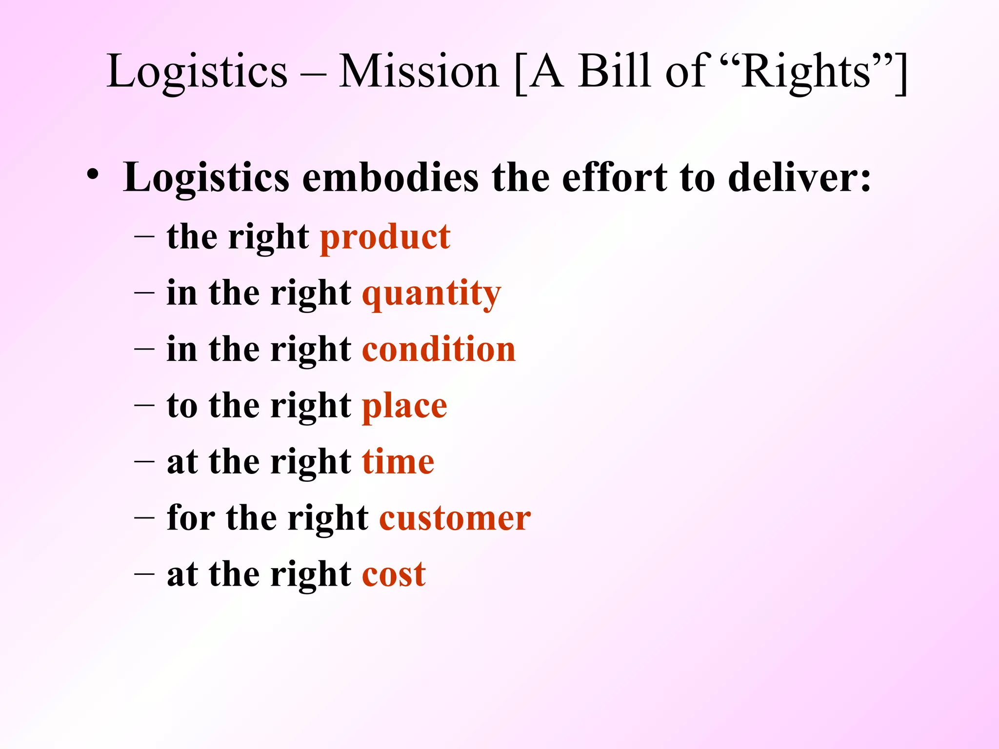 Logistics – Mission [A Bill of “Rights”] Logistics embodies the effort to deliver: the right  product in the right  quantity in the right  condition to the right  place at the right  time for the right  customer at the right  cost 