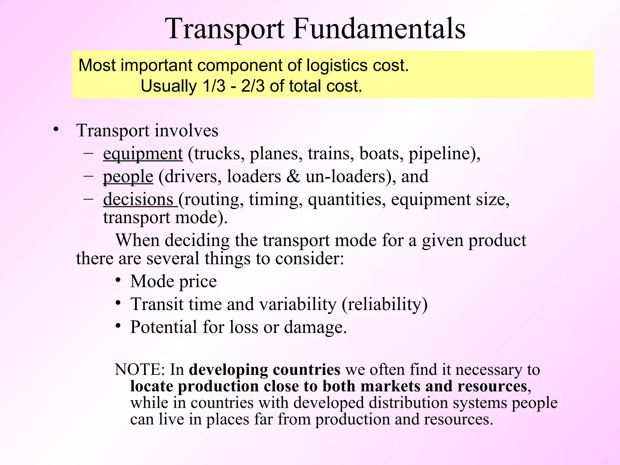 Transport Fundamentals Transport involves  equipment  (trucks, planes, trains, boats, pipeline),  people  (drivers, loaders & un-loaders), and  decisions  (routing, timing, quantities, equipment size, transport mode).  When deciding the transport mode for a given product  there are several things to consider: Mode price Transit time and variability (reliability) Potential for loss or damage. NOTE: In  developing countries  we often find it necessary to  locate production close to both markets and resources , while in countries with developed distribution systems people can live in places far from production and resources. Most important component of logistics cost. Usually 1/3 - 2/3 of total cost. 