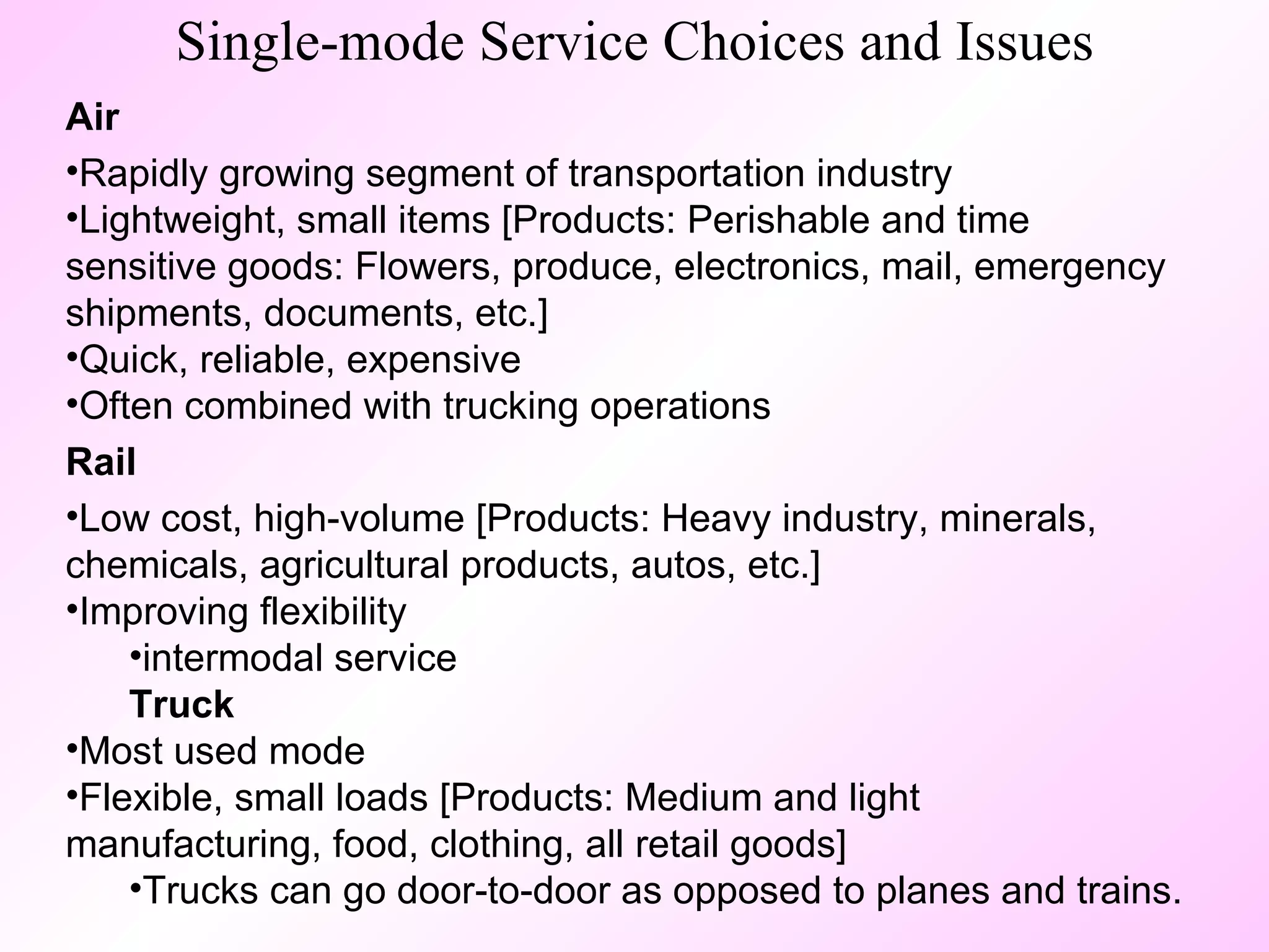 Single-mode Service Choices and Issues Air   Rapidly growing segment of transportation industry Lightweight, small items [Products: Perishable and time sensitive goods: Flowers, produce, electronics, mail, emergency shipments, documents, etc.] Quick, reliable, expensive Often combined with trucking operations Rail   Low cost, high-volume [Products: Heavy industry, minerals, chemicals, agricultural products, autos, etc.]  Improving flexibility intermodal service Truck   Most used mode  Flexible, small loads [Products: Medium and light manufacturing, food, clothing, all retail goods] Trucks can go door-to-door as opposed to planes and trains. 