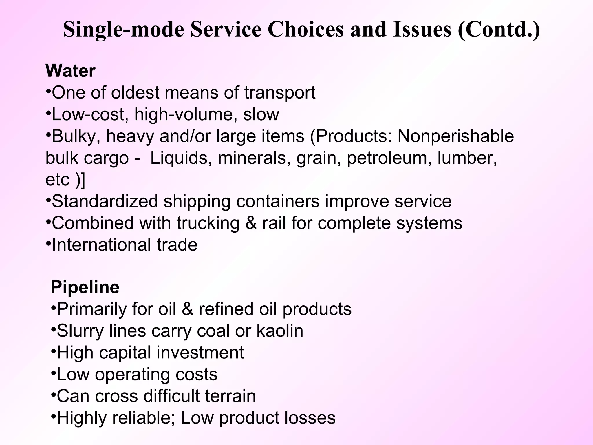 Single-mode Service Choices and Issues (Contd.) Water   One of oldest means of transport Low-cost, high-volume, slow  Bulky, heavy and/or large items (Products: Nonperishable bulk cargo -  Liquids, minerals, grain, petroleum, lumber, etc )] Standardized shipping containers improve service Combined with trucking & rail for complete systems International trade Pipeline   Primarily for oil & refined oil products Slurry lines carry coal or kaolin High capital investment Low operating costs Can cross difficult terrain  Highly reliable; Low product losses 