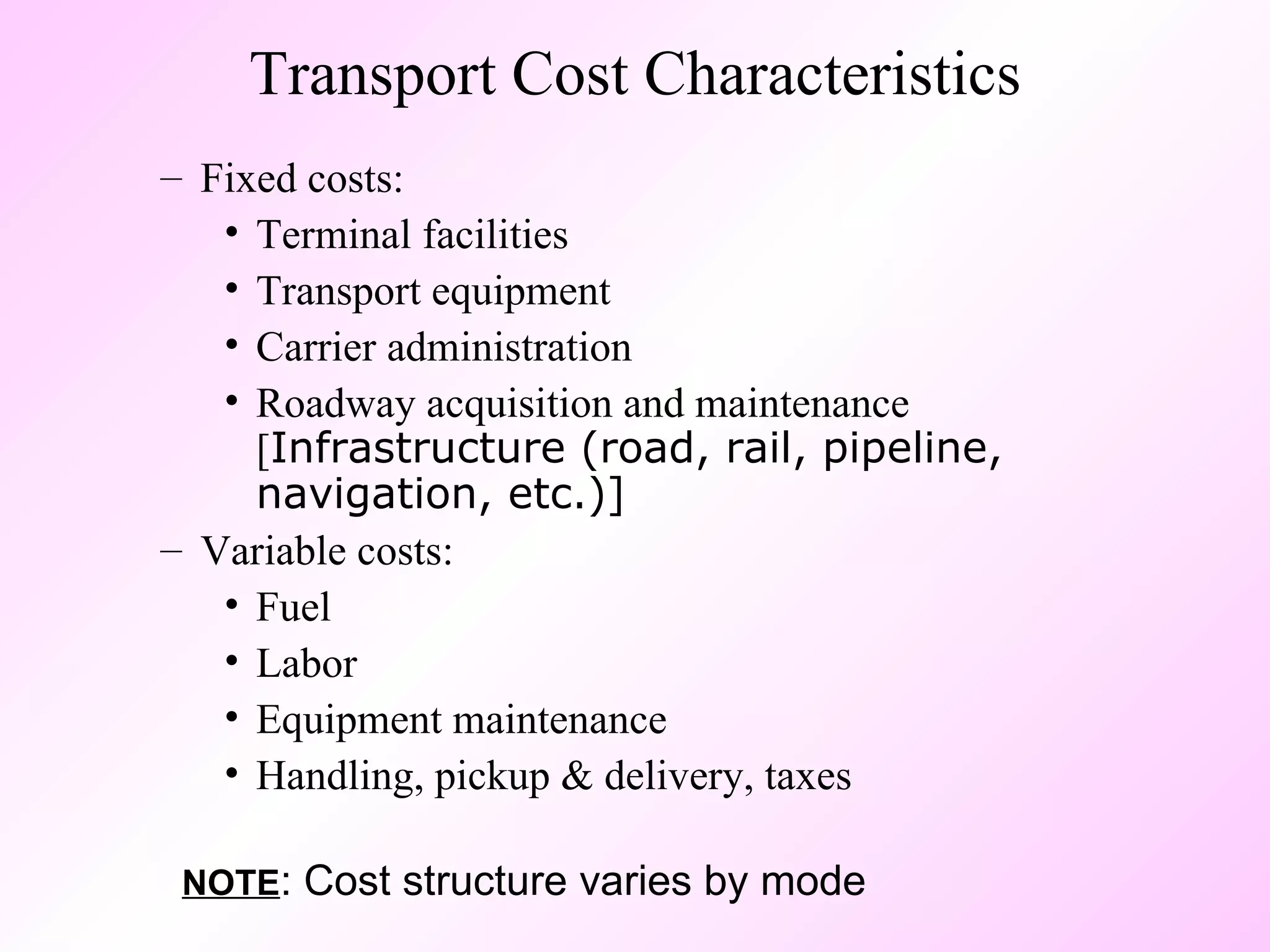 Transport Cost Characteristics Fixed costs: Terminal facilities Transport equipment Carrier administration Roadway acquisition and maintenance [ Infrastructure (road, rail, pipeline, navigation, etc.)] Variable costs: Fuel Labor Equipment maintenance Handling, pickup & delivery, taxes NOTE : Cost structure varies by mode 