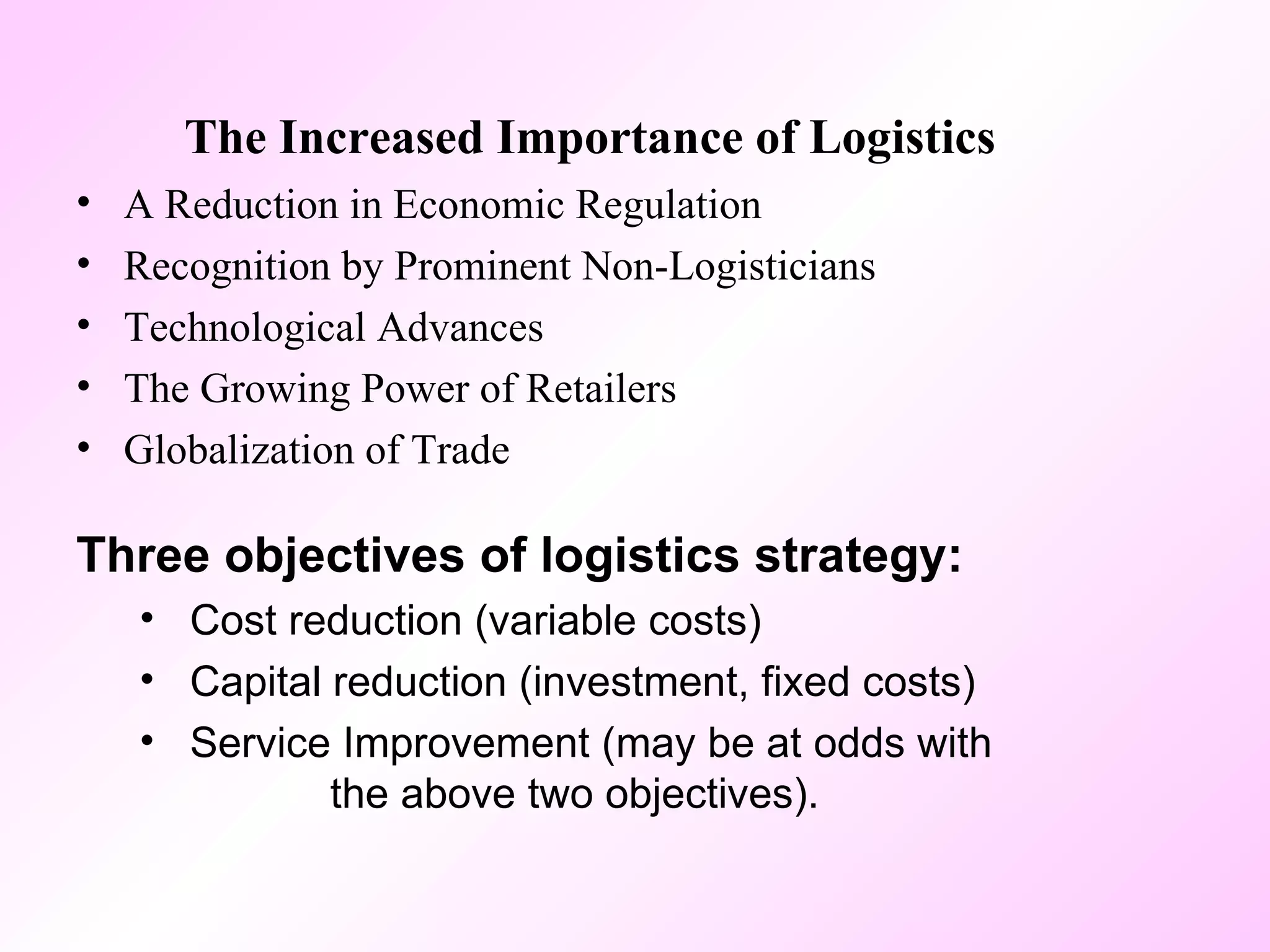 The Increased Importance of Logistics A Reduction in Economic Regulation Recognition by Prominent Non-Logisticians Technological Advances The Growing Power of Retailers Globalization of Trade Three objectives of logistics strategy: Cost reduction (variable costs) Capital reduction (investment, fixed costs) Service Improvement (may be at odds with  the above two objectives). 