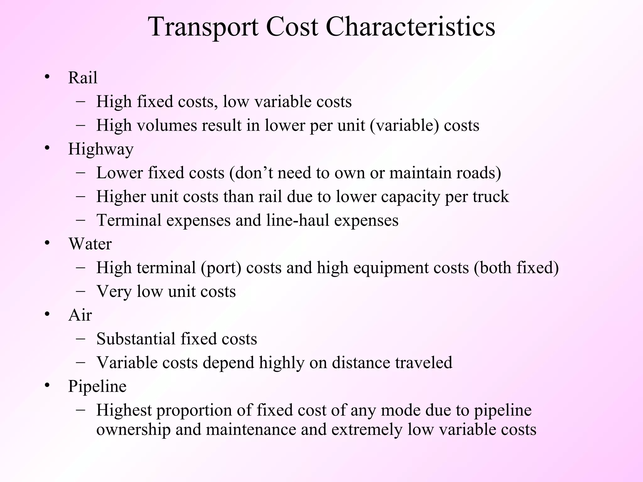 Transport Cost Characteristics Rail High fixed costs, low variable costs High volumes result in lower per unit (variable) costs Highway Lower fixed costs (don’t need to own or maintain roads) Higher unit costs than rail due to lower capacity per truck Terminal expenses and line-haul expenses Water High terminal (port) costs and high equipment costs (both fixed) Very low unit costs Air Substantial fixed costs Variable costs depend highly on distance traveled Pipeline Highest proportion of fixed cost of any mode due to pipeline ownership and maintenance and extremely low variable costs 
