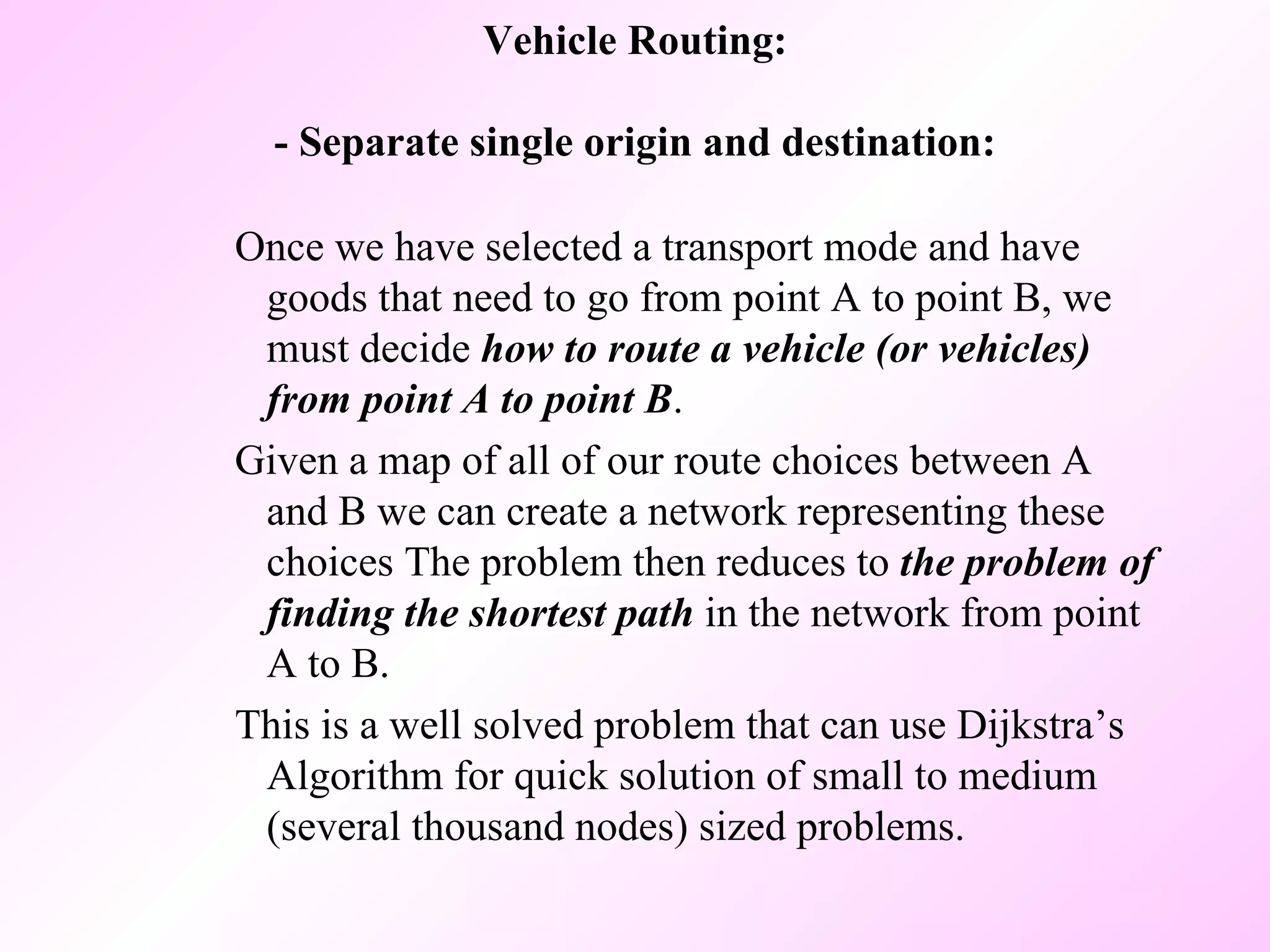 Vehicle Routing: - Separate single origin and destination: Once we have selected a transport mode and have goods that need to go from point A to point B, we must decide  how to route a vehicle (or vehicles) from point A to point B .  Given a map of all of our route choices between A and B we can create a network representing these choices The problem then reduces to  the problem of finding the shortest path  in the network from point A to B.  This is a well solved problem that can use Dijkstra’s Algorithm for quick solution of small to medium (several thousand nodes) sized problems.  
