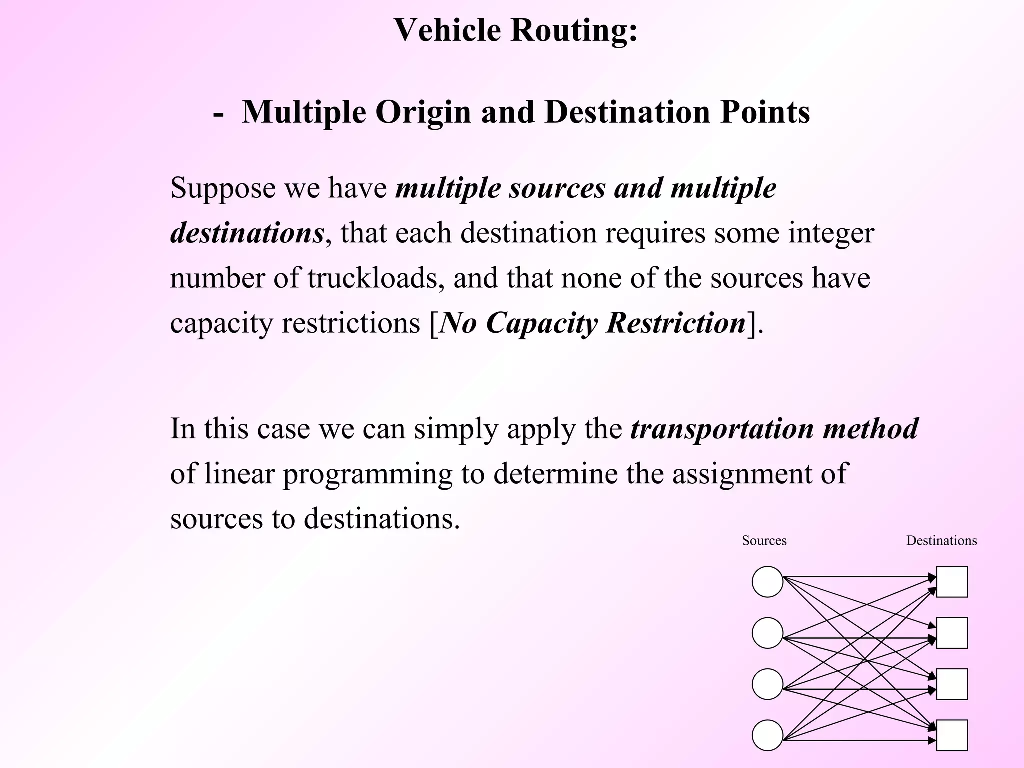Suppose we have  multiple sources and multiple destinations , that each destination requires some integer number of truckloads, and that none of the sources have capacity restrictions [ No Capacity Restriction ].  In this case we can simply apply the  transportation method  of linear programming to determine the assignment of sources to destinations.  Vehicle Routing: -  Multiple Origin and Destination Points  Sources Destinations 