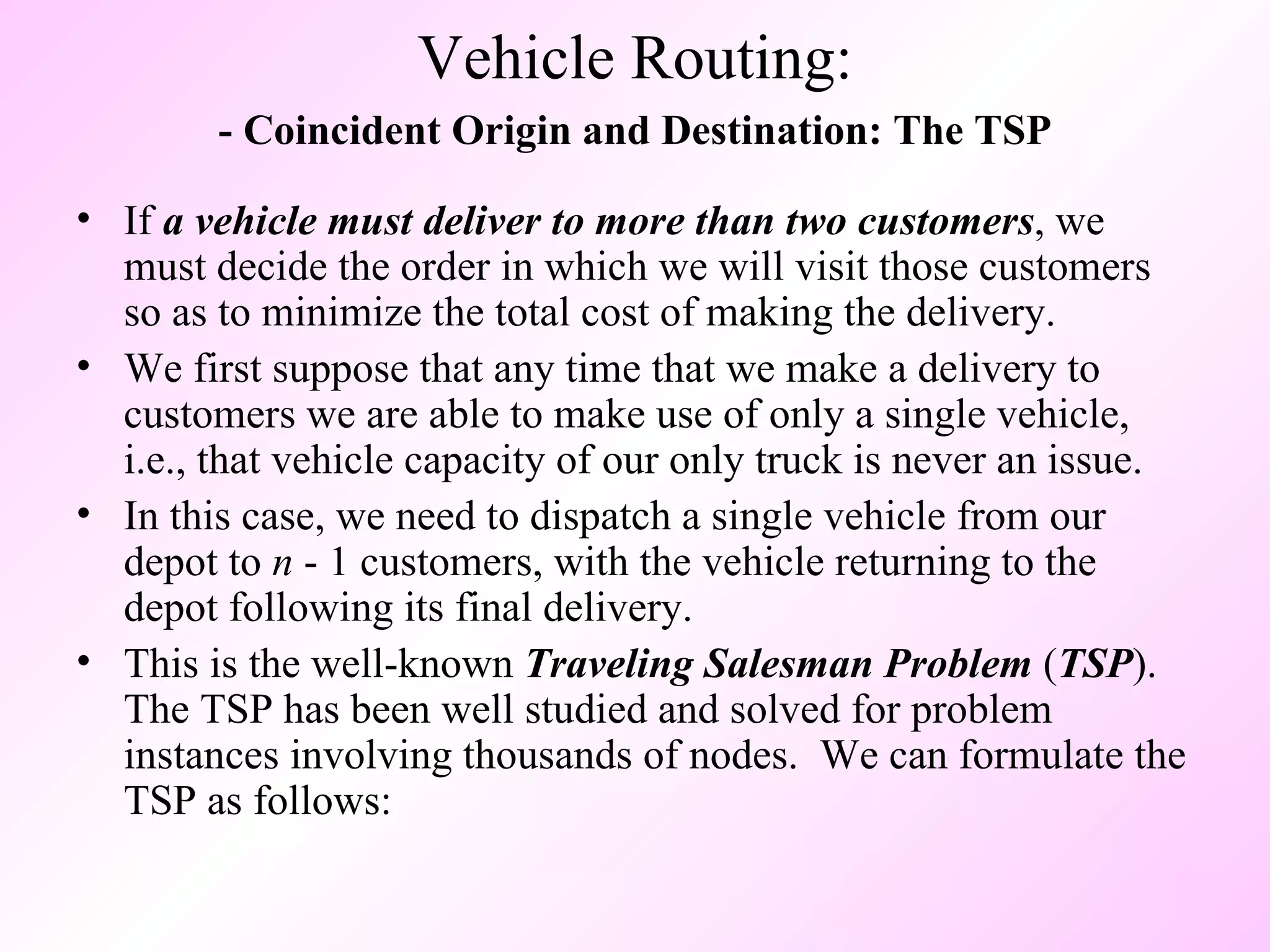 - Coincident Origin and Destination: The TSP If  a vehicle must deliver to more than two customers , we must decide the order in which we will visit those customers so as to minimize the total cost of making the delivery.  We first suppose that any time that we make a delivery to customers we are able to make use of only a single vehicle, i.e., that vehicle capacity of our only truck is never an issue.  In this case, we need to dispatch a single vehicle from our depot to  n  - 1 customers, with the vehicle returning to the depot following its final delivery.  This is the well-known  Traveling Salesman Problem  ( TSP ).  The TSP has been well studied and solved for problem instances involving thousands of nodes.  We can formulate the TSP as follows: Vehicle Routing: 