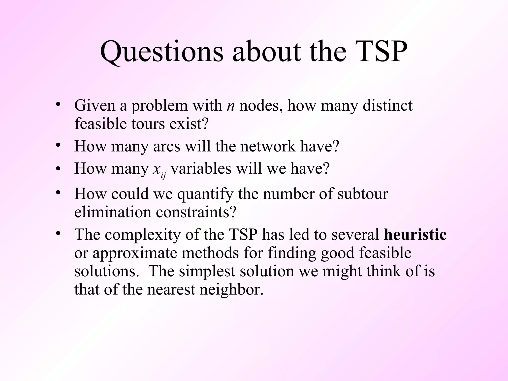 Questions about the TSP Given a problem with  n  nodes, how many distinct feasible tours exist? How many arcs will the network have? How many  x ij  variables will we have? How could we quantify the number of subtour elimination constraints? The complexity of the TSP has led to several  heuristic  or approximate methods for finding good feasible solutions.  The simplest solution we might think of is that of the nearest neighbor.  