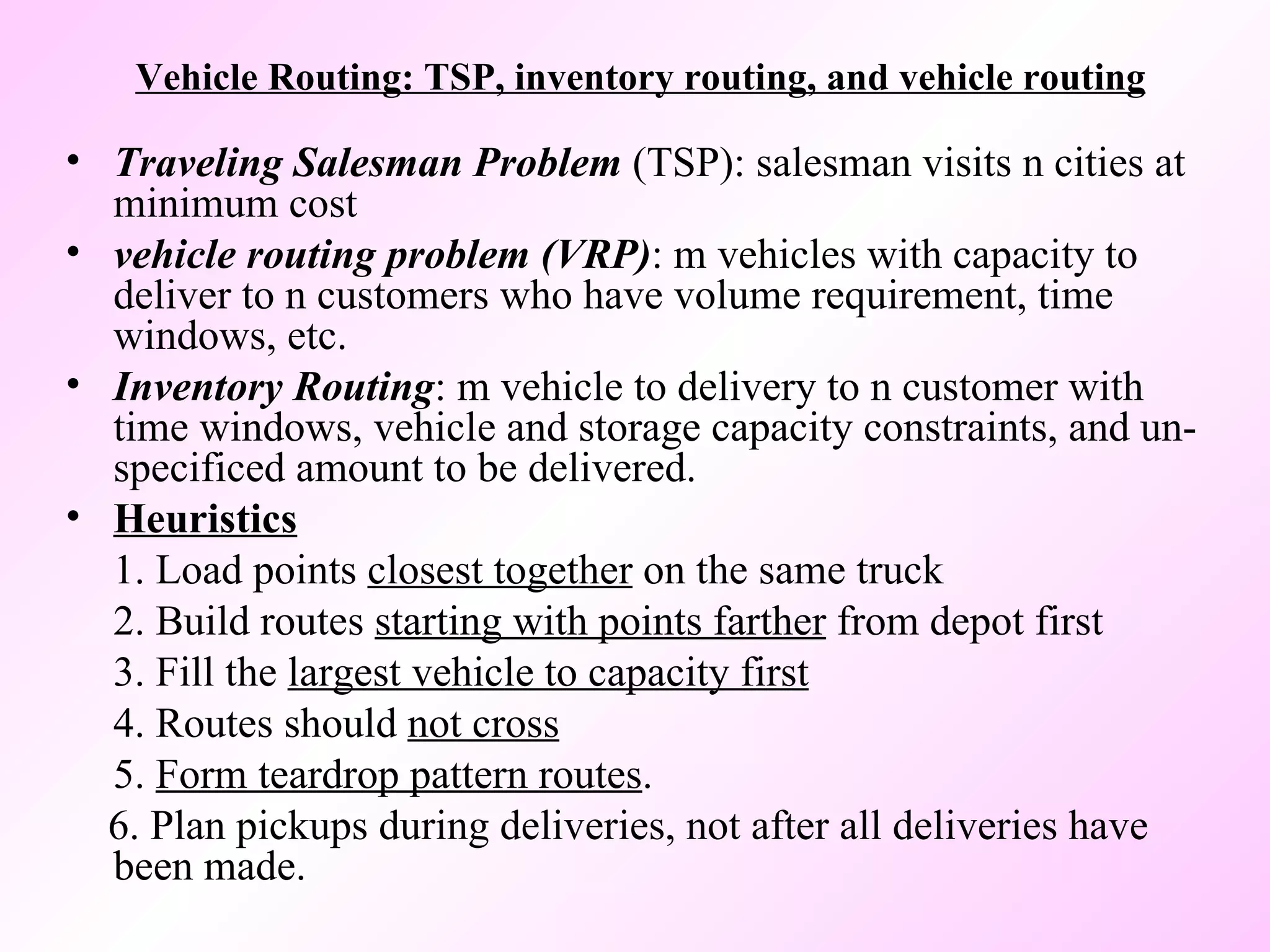 Vehicle Routing: TSP, inventory routing, and vehicle routing Traveling Salesman Problem  (TSP): salesman visits n cities at minimum cost  vehicle routing problem (VRP) : m vehicles with capacity to deliver to n customers who have volume requirement, time windows, etc. Inventory Routing : m vehicle to delivery to n customer with time windows, vehicle and storage capacity constraints, and un-specificed amount to be delivered.  Heuristics 1. Load points  closest together  on the same truck 2. Build routes  starting with points farther  from depot first 3. Fill the  largest vehicle to capacity first 4. Routes should  not cross 5.  Form teardrop pattern routes . 6. Plan pickups during deliveries, not after all deliveries have been made. 