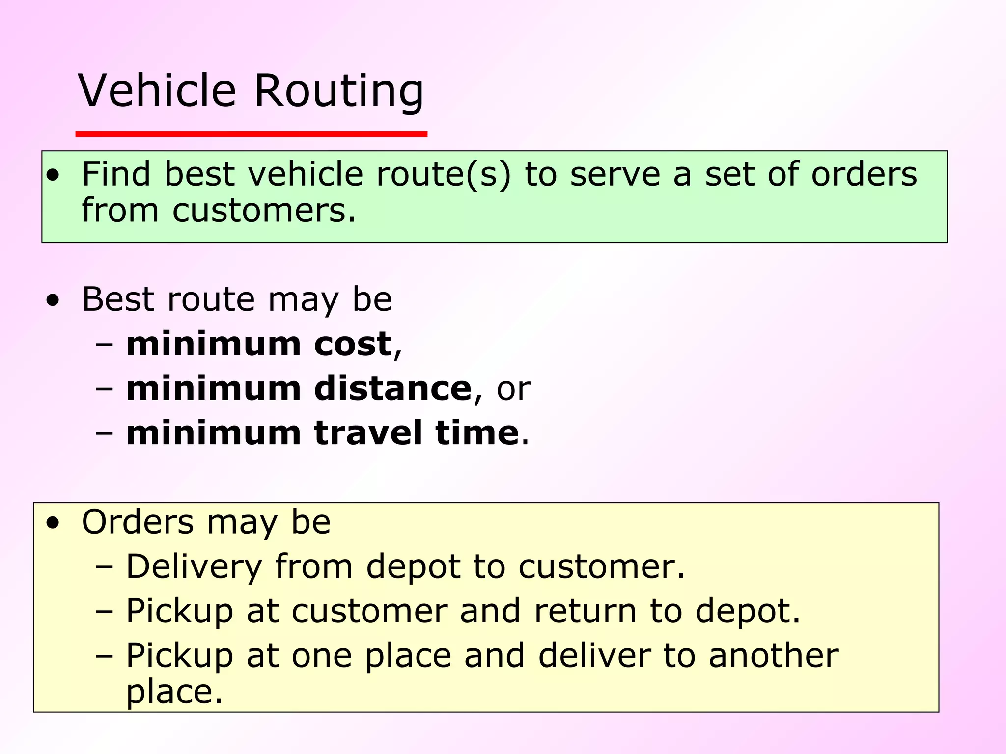 Vehicle Routing Find best vehicle route(s) to serve a set of orders from customers. Best route may be minimum cost , minimum distance , or  minimum travel time . Orders may be Delivery from depot to customer. Pickup at customer and return to depot. Pickup at one place and deliver to another place. 