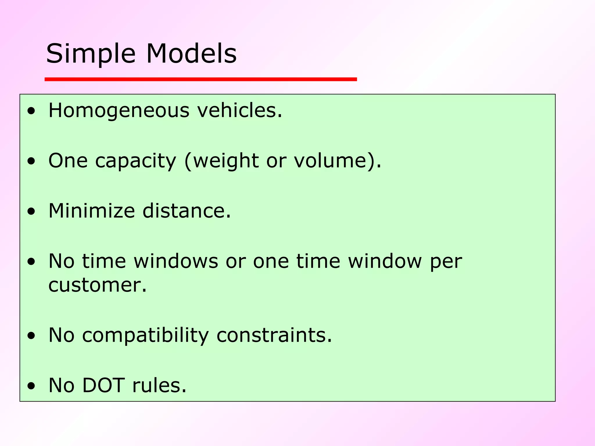 Simple Models   Homogeneous vehicles. One capacity (weight or volume). Minimize distance.  No time windows or one time window per customer. No compatibility constraints. No DOT rules. 