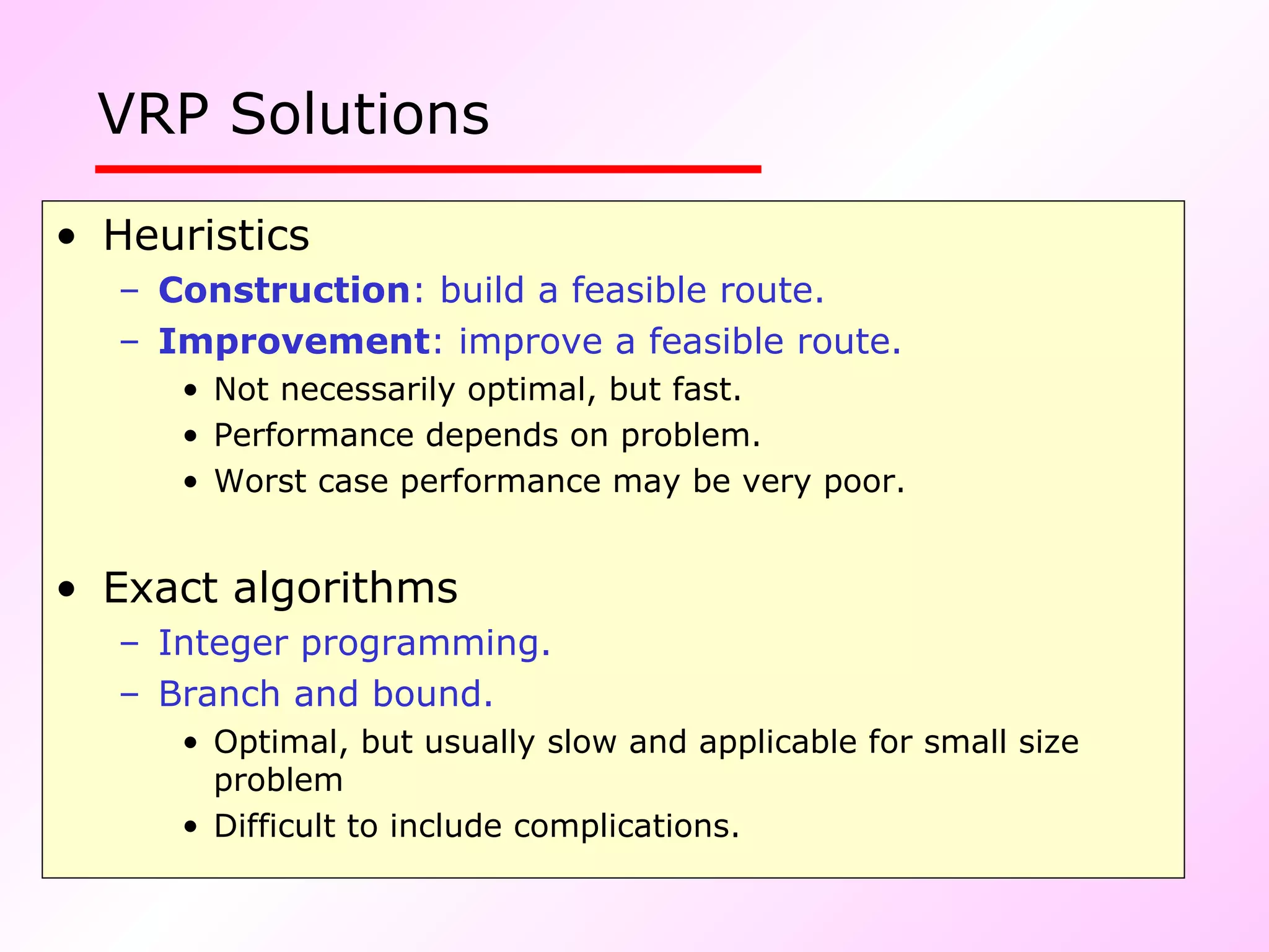 VRP Solutions   Heuristics Construction : build a feasible route. Improvement : improve a feasible route.   Not necessarily optimal, but fast. Performance depends on problem. Worst case performance may be very poor. Exact algorithms Integer programming. Branch and bound. Optimal, but usually slow and applicable for small size problem Difficult to include complications. 