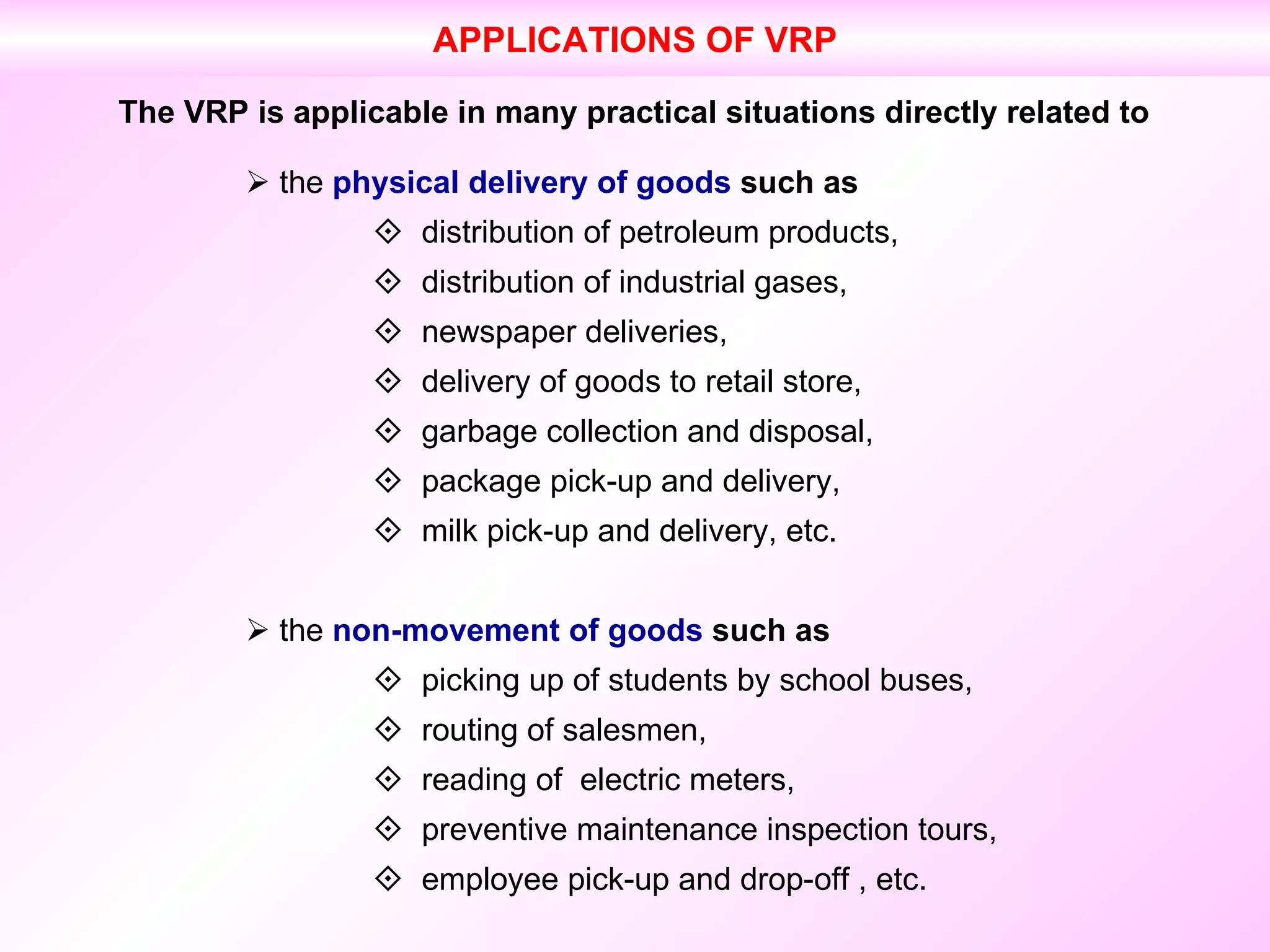 The VRP is applicable in many practical situations directly related to    the  physical delivery of goods  such as    distribution of petroleum products,    distribution of industrial gases,    newspaper deliveries,    delivery of goods to retail store,    garbage collection and disposal,    package pick-up and delivery,    milk pick-up and delivery, etc.    the  non-movement of goods  such as    picking up of students by school buses,    routing of salesmen,    reading of  electric meters,    preventive maintenance inspection tours,    employee pick-up and drop-off , etc. APPLICATIONS OF VRP 