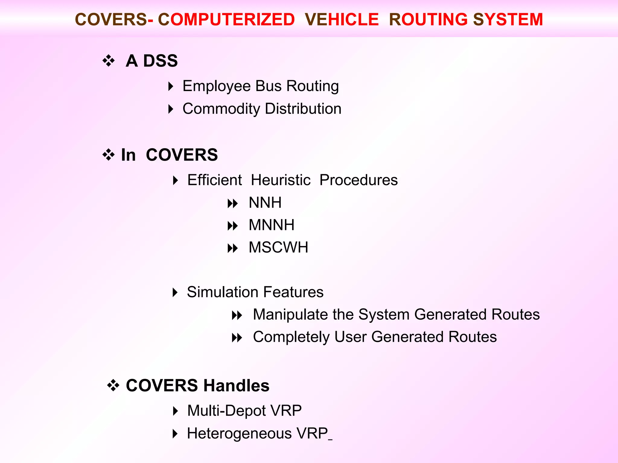    A DSS    Employee Bus Routing    Commodity Distribution    In  COVERS      Efficient  Heuristic  Procedures     NNH    MNNH    MSCWH      Simulation Features        Manipulate the System Generated Routes        Completely User Generated Routes      COVERS Handles      Multi-Depot VRP      Heterogeneous VRP   COVERS -  C OMPUTERIZED  VE HICLE  R OUTING  S YSTEM 