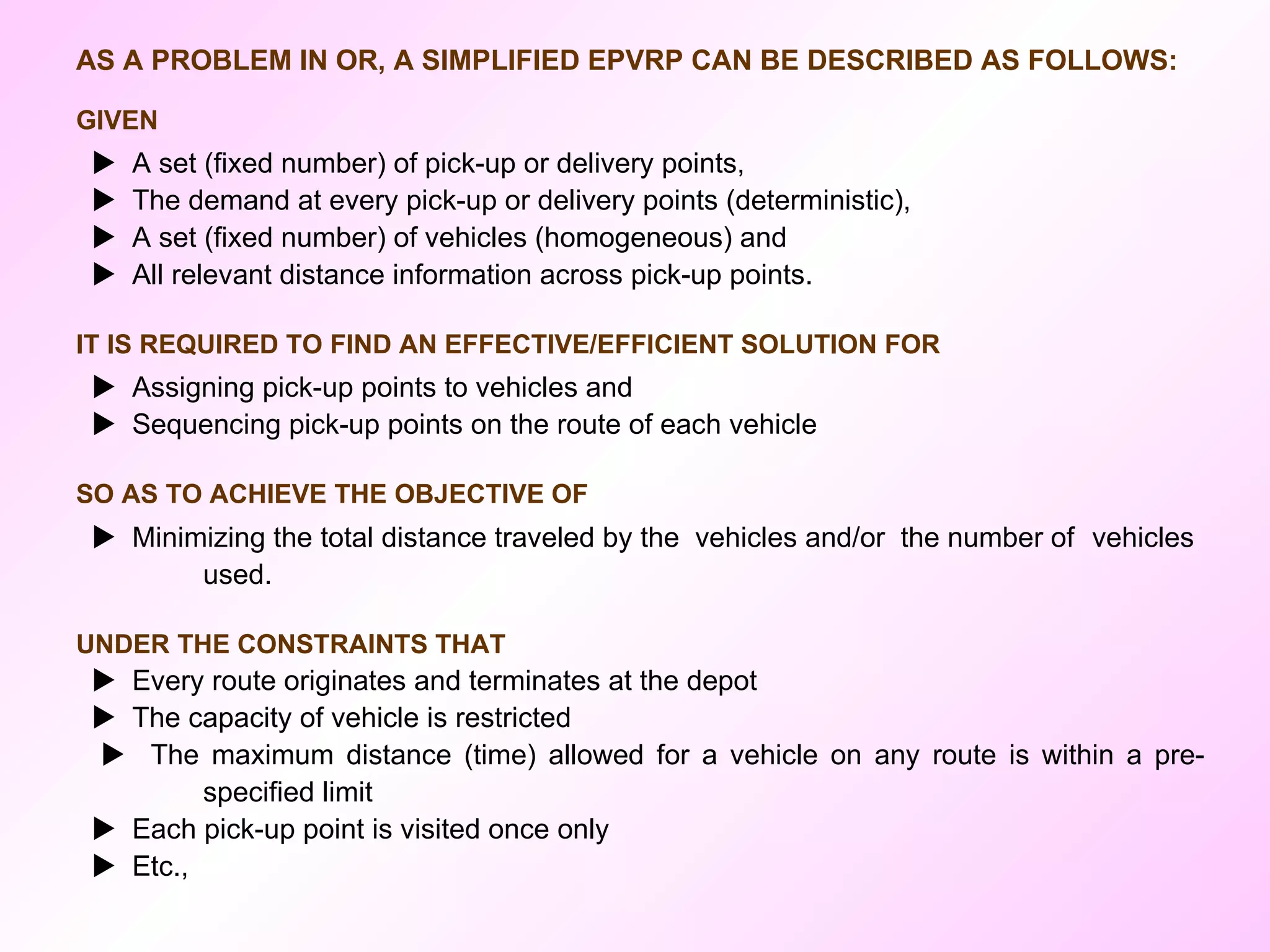 AS A PROBLEM IN OR, A SIMPLIFIED EPVRP CAN BE DESCRIBED AS FOLLOWS:  GIVEN    A set (fixed number) of pick-up or delivery points,    The demand at every pick-up or delivery points (deterministic),    A set (fixed number) of vehicles (homogeneous) and    All relevant distance information across pick-up points. IT IS REQUIRED TO FIND AN EFFECTIVE/EFFICIENT SOLUTION FOR    Assigning pick-up points to vehicles and    Sequencing pick-up points on the route of each vehicle  SO AS TO ACHIEVE THE OBJECTIVE OF    Minimizing the total distance traveled by the  vehicles and/or  the number of  vehicles  used. UNDER THE CONSTRAINTS THAT    Every route originates and terminates at the depot    The capacity of vehicle is restricted    The maximum distance (time) allowed for a vehicle on any route is within a pre- specified limit    Each pick-up point is visited once only     Etc., 