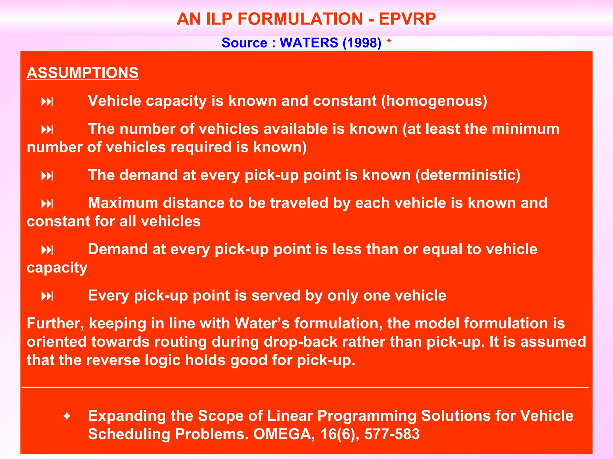 AN ILP FORMULATION - EPVRP Source : WATERS (1998)   ASSUMPTIONS  Vehicle capacity is known and constant (homogenous)    The number of vehicles available is known (at least the minimum  number of vehicles required is known)    The demand at every pick-up point is known (deterministic)    Maximum distance to be traveled by each vehicle is known and  constant for all vehicles    Demand at every pick-up point is less than or equal to vehicle  capacity    Every pick-up point is served by only one vehicle Further, keeping in line with Water’s formulation, the model formulation is oriented towards routing during drop-back rather than pick-up. It is assumed that the reverse logic holds good for pick-up.  Expanding the Scope of Linear Programming Solutions for Vehicle  Scheduling Problems. OMEGA, 16(6), 577-583 