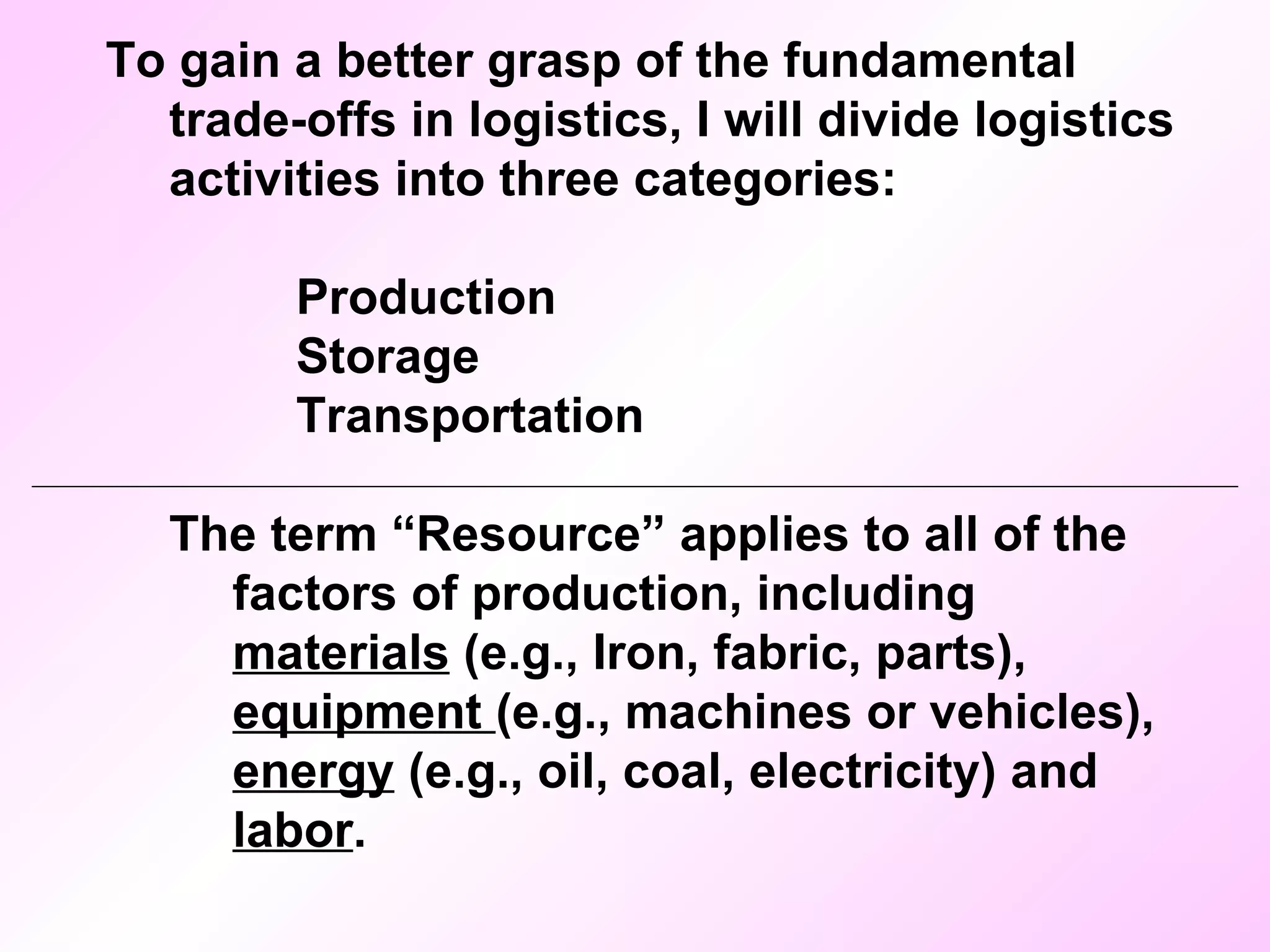 To gain a better grasp of the fundamental trade-offs in logistics, I will divide logistics activities into three categories: Production Storage Transportation The term “Resource” applies to all of the factors of production, including  materials  (e.g., Iron, fabric, parts),  equipment  (e.g., machines or vehicles),  energy  (e.g., oil, coal, electricity) and  labor . 