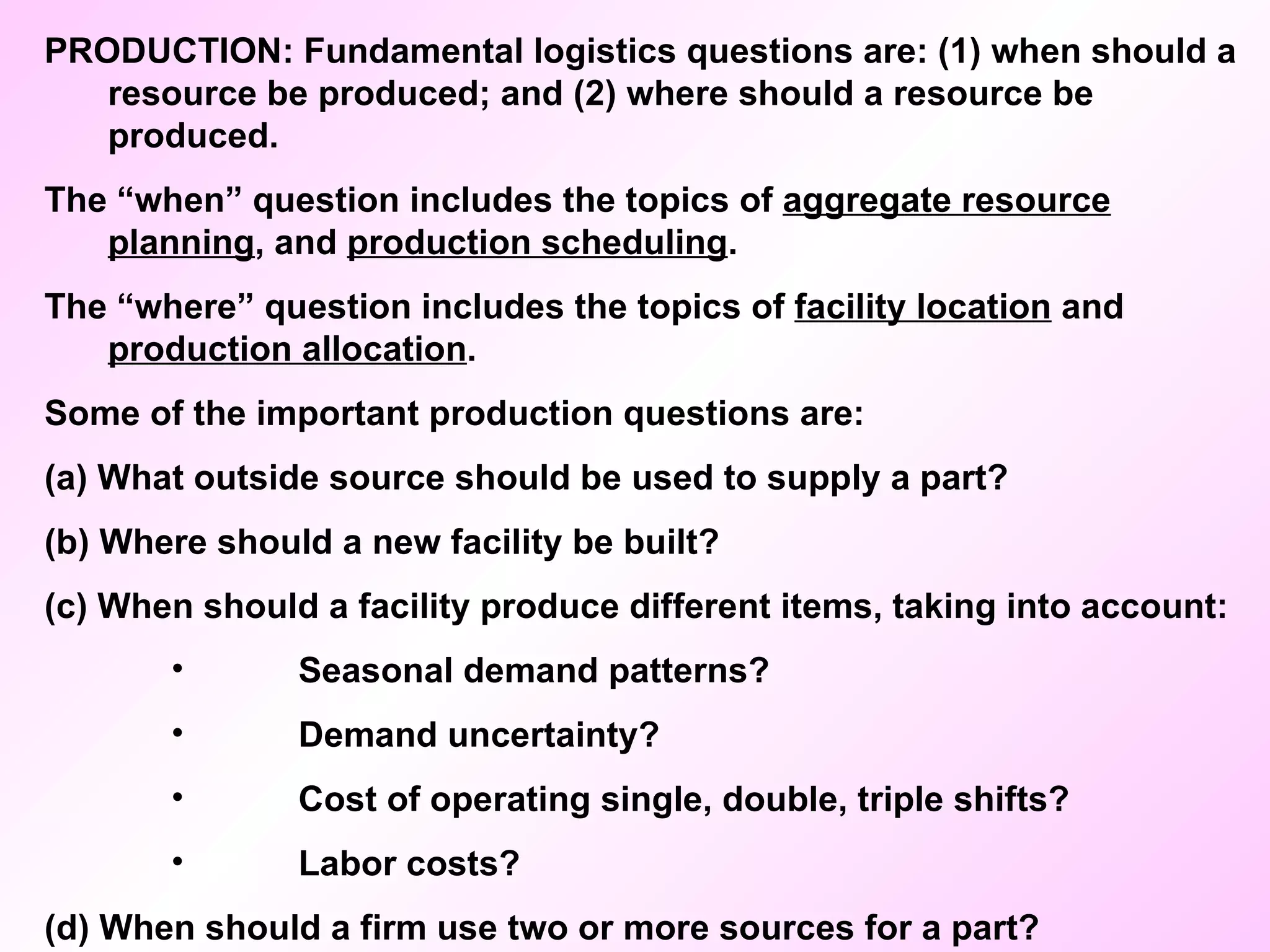 PRODUCTION: Fundamental logistics questions are: (1) when should a resource be produced; and (2) where should a resource be produced. The “when” question includes the topics of  aggregate resource planning , and  production scheduling .  The “where” question includes the topics of  facility location  and  production allocation . Some of the important production questions are: (a) What outside source should be used to supply a part? (b) Where should a new facility be built? (c) When should a facility produce different items, taking into account: Seasonal demand patterns? Demand uncertainty? Cost of operating single, double, triple shifts? Labor costs? (d) When should a firm use two or more sources for a part? 
