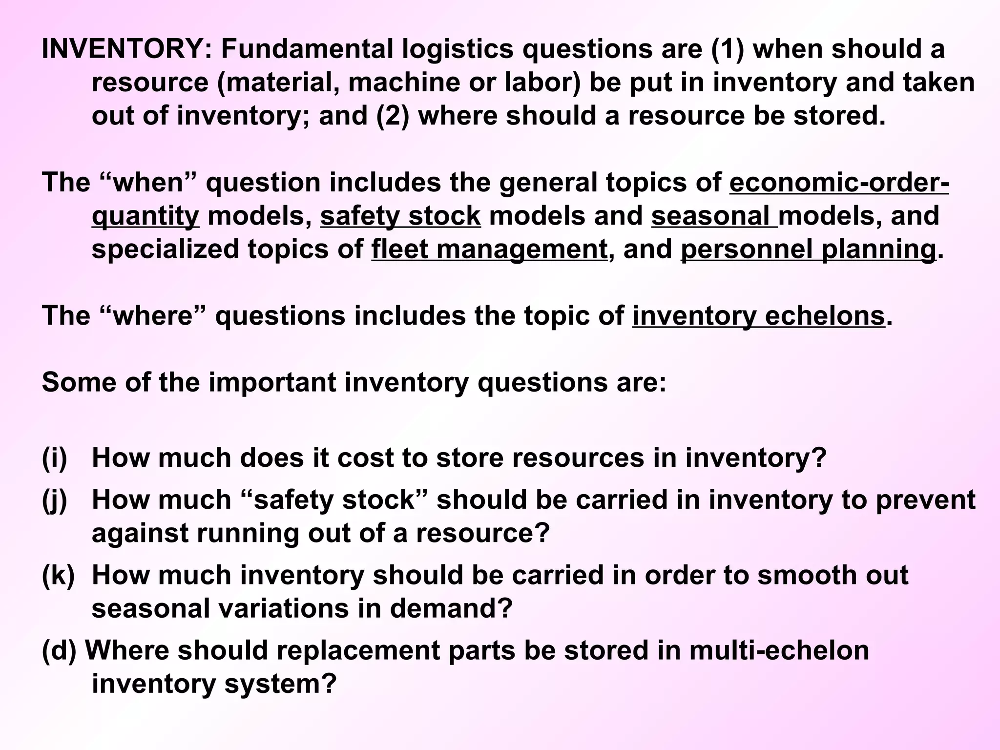 INVENTORY: Fundamental logistics questions are (1) when should a resource (material, machine or labor) be put in inventory and taken out of inventory; and (2) where should a resource be stored. The “when” question includes the general topics of  economic-order-quantity  models,  safety stock  models and  seasonal  models, and specialized topics of  fleet management , and  personnel planning .  The “where” questions includes the topic of  inventory echelons . Some of the important inventory questions are: How much does it cost to store resources in inventory? How much “safety stock” should be carried in inventory to prevent against running out of a resource? How much inventory should be carried in order to smooth out seasonal variations in demand? (d) Where should replacement parts be stored in multi-echelon inventory system? 