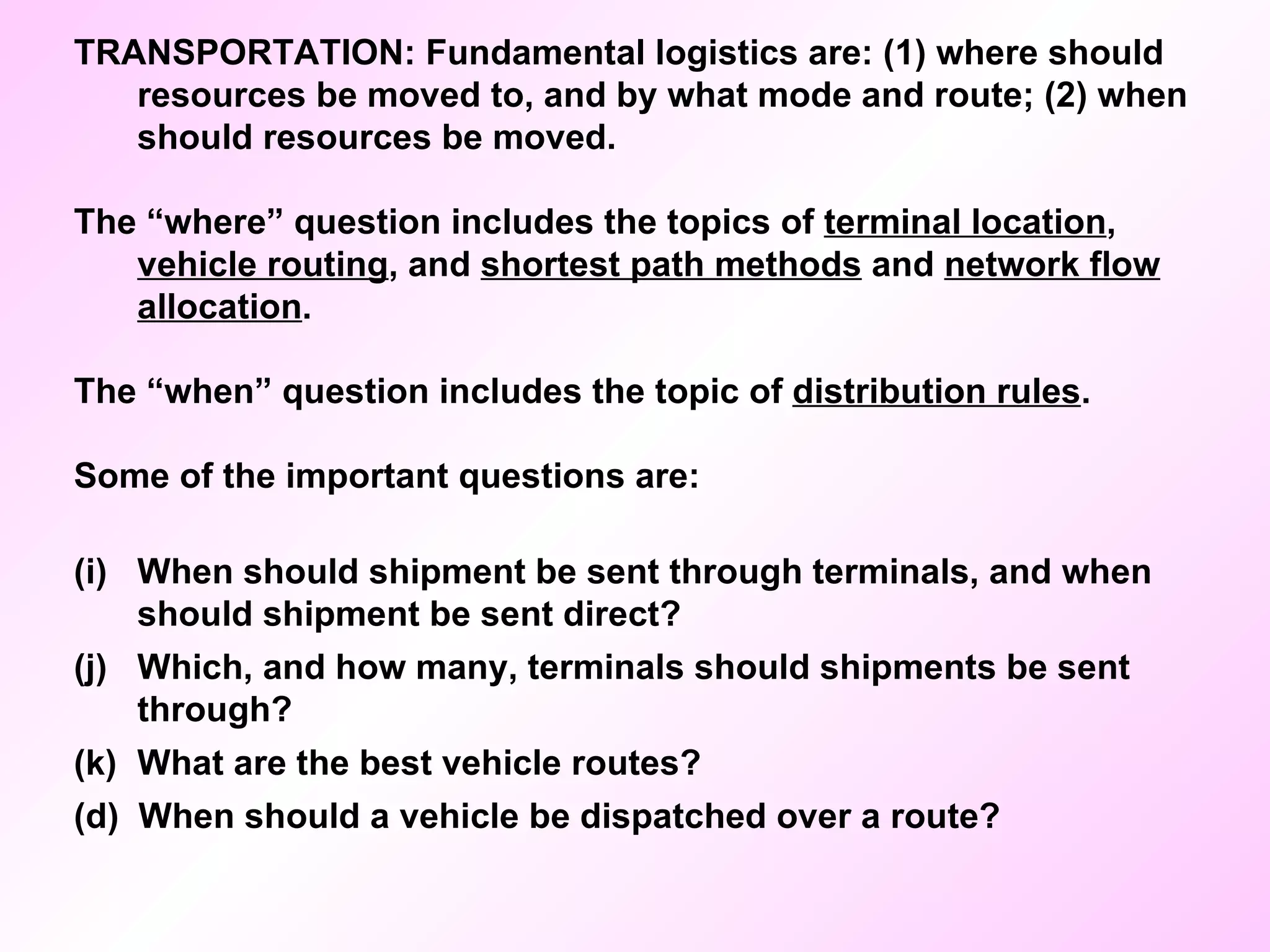 TRANSPORTATION: Fundamental logistics are: (1) where should resources be moved to, and by what mode and route; (2) when should resources be moved. The “where” question includes the topics of  terminal location ,  vehicle routing , and  shortest path methods  and  network flow allocation . The “when” question includes the topic of  distribution rules . Some of the important questions are: When should shipment be sent through terminals, and when should shipment be sent direct? Which, and how many, terminals should shipments be sent through? What are the best vehicle routes? (d)  When should a vehicle be dispatched over a route? 