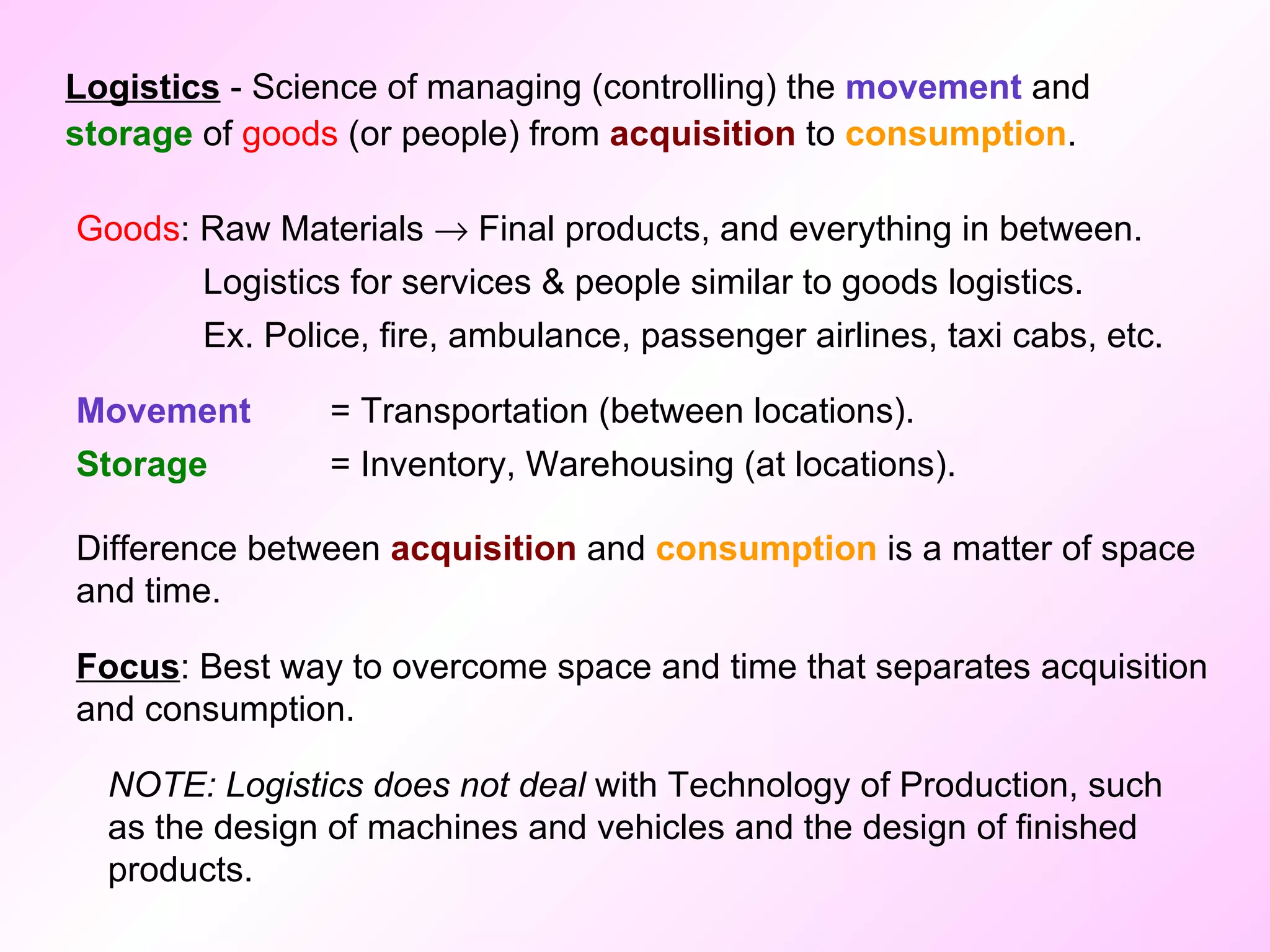 Logistics  - Science of managing (controlling) the  movement  and  storage  of  goods  (or people) from  acquisition  to  consumption . Goods : Raw Materials    Final products, and everything in between. Logistics for services & people similar to goods logistics. Ex. Police, fire, ambulance, passenger airlines, taxi cabs, etc. Movement  = Transportation (between locations). Storage   = Inventory, Warehousing (at locations). Difference between  acquisition  and  consumption  is a matter of space and time. NOTE: Logistics does not deal  with Technology of Production, such as the design of machines and vehicles and the design of finished products.  Focus : Best way to overcome space and time that separates acquisition and consumption. 