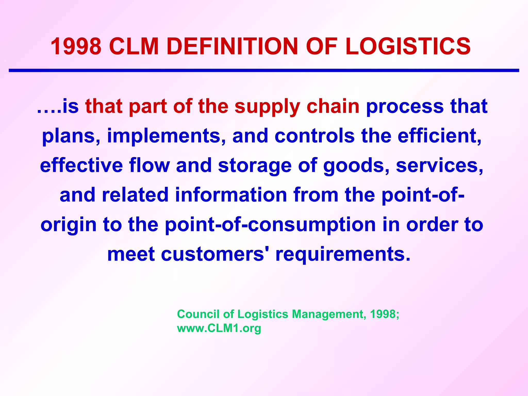 1998 CLM DEFINITION OF LOGISTICS … .is  that part of the supply chain  process that plans, implements, and controls the efficient, effective flow and storage of goods, services, and related information from the point-of-origin to the point-of-consumption in order to meet customers' requirements.  Council of Logistics Management, 1998; www.CLM1.org 