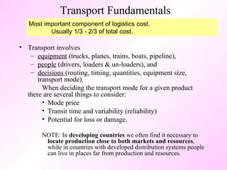 Transport Fundamentals Transport involves  equipment  (trucks, planes, trains, boats, pipeline),  people  (drivers, loaders & un-loaders), and  decisions  (routing, timing, quantities, equipment size, transport mode).  When deciding the transport mode for a given product  there are several things to consider: Mode price Transit time and variability (reliability) Potential for loss or damage. NOTE: In  developing countries  we often find it necessary to  locate production close to both markets and resources , while in countries with developed distribution systems people can live in places far from production and resources. Most important component of logistics cost. Usually 1/3 - 2/3 of total cost. 