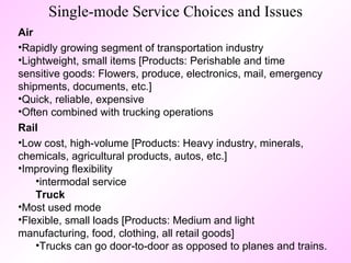 Single-mode Service Choices and Issues Air   Rapidly growing segment of transportation industry Lightweight, small items [Products: Perishable and time sensitive goods: Flowers, produce, electronics, mail, emergency shipments, documents, etc.] Quick, reliable, expensive Often combined with trucking operations Rail   Low cost, high-volume [Products: Heavy industry, minerals, chemicals, agricultural products, autos, etc.]  Improving flexibility intermodal service Truck   Most used mode  Flexible, small loads [Products: Medium and light manufacturing, food, clothing, all retail goods] Trucks can go door-to-door as opposed to planes and trains. 