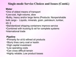 Single-mode Service Choices and Issues (Contd.) Water   One of oldest means of transport Low-cost, high-volume, slow  Bulky, heavy and/or large items (Products: Nonperishable bulk cargo -  Liquids, minerals, grain, petroleum, lumber, etc )] Standardized shipping containers improve service Combined with trucking & rail for complete systems International trade Pipeline   Primarily for oil & refined oil products Slurry lines carry coal or kaolin High capital investment Low operating costs Can cross difficult terrain  Highly reliable; Low product losses 