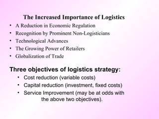 The Increased Importance of Logistics A Reduction in Economic Regulation Recognition by Prominent Non-Logisticians Technological Advances The Growing Power of Retailers Globalization of Trade Three objectives of logistics strategy: Cost reduction (variable costs) Capital reduction (investment, fixed costs) Service Improvement (may be at odds with  the above two objectives). 