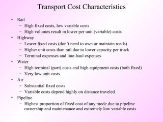 Transport Cost Characteristics Rail High fixed costs, low variable costs High volumes result in lower per unit (variable) costs Highway Lower fixed costs (don’t need to own or maintain roads) Higher unit costs than rail due to lower capacity per truck Terminal expenses and line-haul expenses Water High terminal (port) costs and high equipment costs (both fixed) Very low unit costs Air Substantial fixed costs Variable costs depend highly on distance traveled Pipeline Highest proportion of fixed cost of any mode due to pipeline ownership and maintenance and extremely low variable costs 