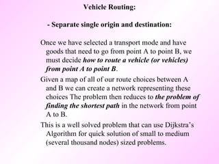 Vehicle Routing: - Separate single origin and destination: Once we have selected a transport mode and have goods that need to go from point A to point B, we must decide  how to route a vehicle (or vehicles) from point A to point B .  Given a map of all of our route choices between A and B we can create a network representing these choices The problem then reduces to  the problem of finding the shortest path  in the network from point A to B.  This is a well solved problem that can use Dijkstra’s Algorithm for quick solution of small to medium (several thousand nodes) sized problems.  