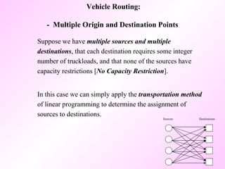 Suppose we have  multiple sources and multiple destinations , that each destination requires some integer number of truckloads, and that none of the sources have capacity restrictions [ No Capacity Restriction ].  In this case we can simply apply the  transportation method  of linear programming to determine the assignment of sources to destinations.  Vehicle Routing: -  Multiple Origin and Destination Points  Sources Destinations 