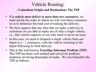 - Coincident Origin and Destination: The TSP If  a vehicle must deliver to more than two customers , we must decide the order in which we will visit those customers so as to minimize the total cost of making the delivery.  We first suppose that any time that we make a delivery to customers we are able to make use of only a single vehicle, i.e., that vehicle capacity of our only truck is never an issue.  In this case, we need to dispatch a single vehicle from our depot to  n  - 1 customers, with the vehicle returning to the depot following its final delivery.  This is the well-known  Traveling Salesman Problem  ( TSP ).  The TSP has been well studied and solved for problem instances involving thousands of nodes.  We can formulate the TSP as follows: Vehicle Routing: 