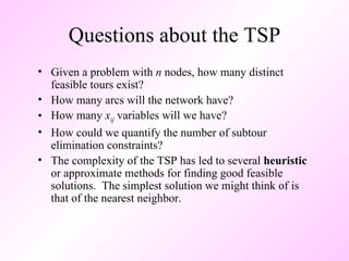 Questions about the TSP Given a problem with  n  nodes, how many distinct feasible tours exist? How many arcs will the network have? How many  x ij  variables will we have? How could we quantify the number of subtour elimination constraints? The complexity of the TSP has led to several  heuristic  or approximate methods for finding good feasible solutions.  The simplest solution we might think of is that of the nearest neighbor.  