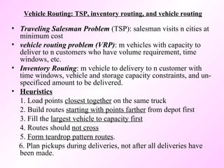 Vehicle Routing: TSP, inventory routing, and vehicle routing Traveling Salesman Problem  (TSP): salesman visits n cities at minimum cost  vehicle routing problem (VRP) : m vehicles with capacity to deliver to n customers who have volume requirement, time windows, etc. Inventory Routing : m vehicle to delivery to n customer with time windows, vehicle and storage capacity constraints, and un-specificed amount to be delivered.  Heuristics 1. Load points  closest together  on the same truck 2. Build routes  starting with points farther  from depot first 3. Fill the  largest vehicle to capacity first 4. Routes should  not cross 5.  Form teardrop pattern routes . 6. Plan pickups during deliveries, not after all deliveries have been made. 