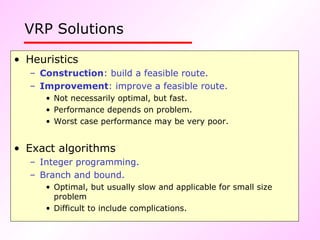 VRP Solutions   Heuristics Construction : build a feasible route. Improvement : improve a feasible route.   Not necessarily optimal, but fast. Performance depends on problem. Worst case performance may be very poor. Exact algorithms Integer programming. Branch and bound. Optimal, but usually slow and applicable for small size problem Difficult to include complications. 