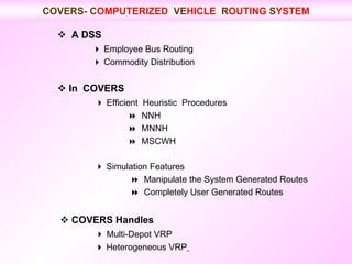    A DSS    Employee Bus Routing    Commodity Distribution    In  COVERS      Efficient  Heuristic  Procedures     NNH    MNNH    MSCWH      Simulation Features        Manipulate the System Generated Routes        Completely User Generated Routes      COVERS Handles      Multi-Depot VRP      Heterogeneous VRP   COVERS -  C OMPUTERIZED  VE HICLE  R OUTING  S YSTEM 