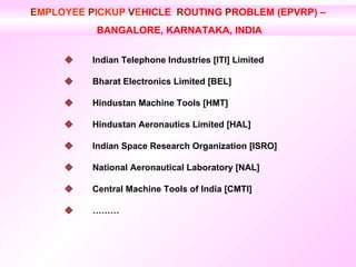 E MPLOYEE  P ICKUP   V E HICLE  R OUTING  P ROBLEM (EPVRP) – BANGALORE, KARNATAKA, INDIA  Indian Telephone Industries [ITI] Limited    Bharat Electronics Limited [BEL]    Hindustan Machine Tools [HMT]    Hindustan Aeronautics Limited [HAL]    Indian Space Research Organization [ISRO]    National Aeronautical Laboratory [NAL]     Central Machine Tools of India [CMTI]     ………  
