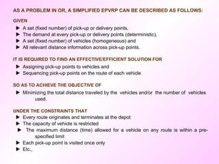 AS A PROBLEM IN OR, A SIMPLIFIED EPVRP CAN BE DESCRIBED AS FOLLOWS:  GIVEN    A set (fixed number) of pick-up or delivery points,    The demand at every pick-up or delivery points (deterministic),    A set (fixed number) of vehicles (homogeneous) and    All relevant distance information across pick-up points. IT IS REQUIRED TO FIND AN EFFECTIVE/EFFICIENT SOLUTION FOR    Assigning pick-up points to vehicles and    Sequencing pick-up points on the route of each vehicle  SO AS TO ACHIEVE THE OBJECTIVE OF    Minimizing the total distance traveled by the  vehicles and/or  the number of  vehicles  used. UNDER THE CONSTRAINTS THAT    Every route originates and terminates at the depot    The capacity of vehicle is restricted    The maximum distance (time) allowed for a vehicle on any route is within a pre- specified limit    Each pick-up point is visited once only     Etc., 