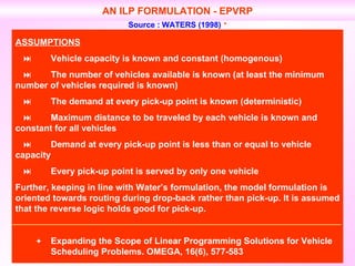 AN ILP FORMULATION - EPVRP Source : WATERS (1998)   ASSUMPTIONS  Vehicle capacity is known and constant (homogenous)    The number of vehicles available is known (at least the minimum  number of vehicles required is known)    The demand at every pick-up point is known (deterministic)    Maximum distance to be traveled by each vehicle is known and  constant for all vehicles    Demand at every pick-up point is less than or equal to vehicle  capacity    Every pick-up point is served by only one vehicle Further, keeping in line with Water’s formulation, the model formulation is oriented towards routing during drop-back rather than pick-up. It is assumed that the reverse logic holds good for pick-up.  Expanding the Scope of Linear Programming Solutions for Vehicle  Scheduling Problems. OMEGA, 16(6), 577-583 
