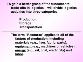 To gain a better grasp of the fundamental trade-offs in logistics, I will divide logistics activities into three categories: Production Storage Transportation The term “Resource” applies to all of the factors of production, including  materials  (e.g., Iron, fabric, parts),  equipment  (e.g., machines or vehicles),  energy  (e.g., oil, coal, electricity) and  labor . 