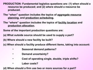 PRODUCTION: Fundamental logistics questions are: (1) when should a resource be produced; and (2) where should a resource be produced. The “when” question includes the topics of  aggregate resource planning , and  production scheduling .  The “where” question includes the topics of  facility location  and  production allocation . Some of the important production questions are: (a) What outside source should be used to supply a part? (b) Where should a new facility be built? (c) When should a facility produce different items, taking into account: Seasonal demand patterns? Demand uncertainty? Cost of operating single, double, triple shifts? Labor costs? (d) When should a firm use two or more sources for a part? 
