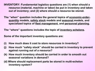 INVENTORY: Fundamental logistics questions are (1) when should a resource (material, machine or labor) be put in inventory and taken out of inventory; and (2) where should a resource be stored. The “when” question includes the general topics of  economic-order-quantity  models,  safety stock  models and  seasonal  models, and specialized topics of  fleet management , and  personnel planning .  The “where” questions includes the topic of  inventory echelons . Some of the important inventory questions are: How much does it cost to store resources in inventory? How much “safety stock” should be carried in inventory to prevent against running out of a resource? How much inventory should be carried in order to smooth out seasonal variations in demand? (d) Where should replacement parts be stored in multi-echelon inventory system? 