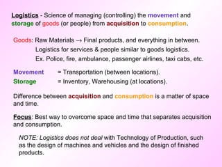 Logistics  - Science of managing (controlling) the  movement  and  storage  of  goods  (or people) from  acquisition  to  consumption . Goods : Raw Materials    Final products, and everything in between. Logistics for services & people similar to goods logistics. Ex. Police, fire, ambulance, passenger airlines, taxi cabs, etc. Movement  = Transportation (between locations). Storage   = Inventory, Warehousing (at locations). Difference between  acquisition  and  consumption  is a matter of space and time. NOTE: Logistics does not deal  with Technology of Production, such as the design of machines and vehicles and the design of finished products.  Focus : Best way to overcome space and time that separates acquisition and consumption. 