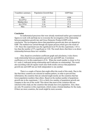 5-numbers summary         Population Growth Rate                    GDP Rate

       Min                          -12.3                              -8.06
     Q1 (25%)                        0.05                               9.35
    Median (Q2)                      1.26                               17.8
     Q3 (75%)                        3.16                               27.3
       Max                          13.75                               66.3


Conclusion
        In mathematical processes that were already mentioned earlier gave numerical
figures to work with and help me to overcome the investigation of the relationship
between population growth rate and Gross Domestic Product (GDP) with a
conclusion. The investigation shows that population growth rate does not depend on
GDP. The method was carried through chi-square process,which gave the result of
1.83. Since this experiment uses the significant level 5% for this experiment, 1.83 is
less than the number of 5% significant or 3.84. The result shows that there is no direct
relationship between these two variables.

        Also, based on correlation coefficient graph and calculation, it also shows
weak relationship between population growth rate and GDP rate. Correlation
coefficient or (r) in this experiment is 0.16. When the result number is closer to 0 in
0-1 scale (1 indicated strong relationship and 0 indicates no relationship). The result
also according with chi-square result since both results conveys that population
growth rate and GDP rate are both independent to one another.

        There is a couple of factors that might affect the result of this study. Due to the
fact that these countries are selected at random pattern, in order to prevent bias
information, the countries that are selected might mostly are the countries that has
lower population numbers than others. Based on the median number of population
growth rate in the experiment, 1.26 is a fairly low number of population growth rate
compare to the rest of the world. This shows that most of the countries that are
selected in this study are the countries that already have low population. Also, there
are only 50 countries in this experiment, which create a limited database for the study.
If there are more countries, the result might be more accurate.




                                            13
 
