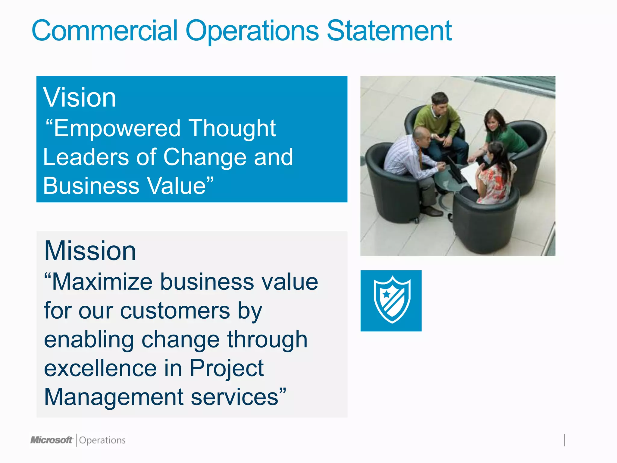 Commercial Operations Statement

Vision
“Empowered Thought
Leaders of Change and
Business Value”

Mission
“Maximize business value
for our customers by
enabling change through
excellence in Project
Management services”
 
