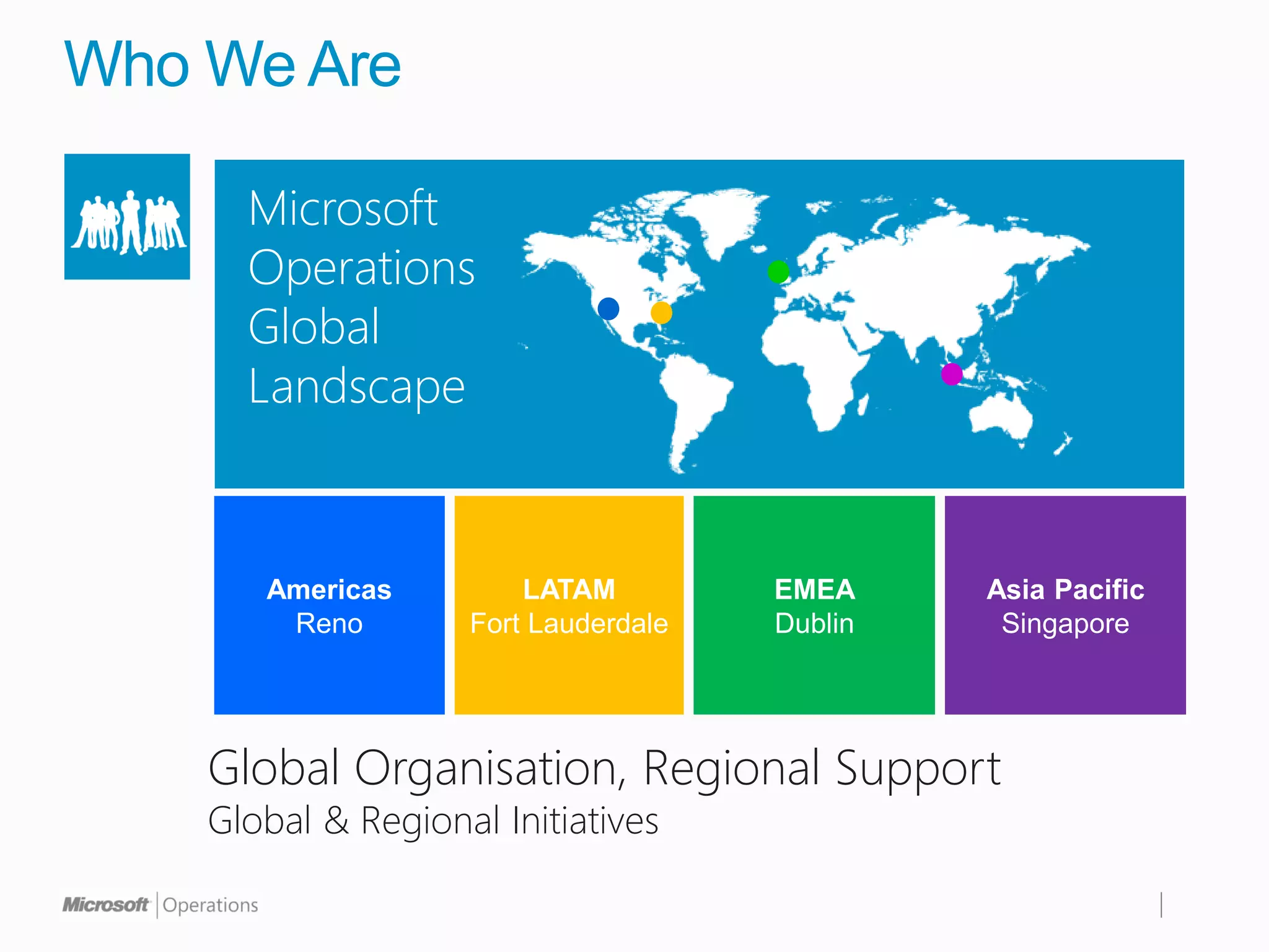 Who We Are

      Microsoft
      Operations
      Global
      Landscape


       Americas         LATAM         EMEA     Asia Pacific
        Reno        Fort Lauderdale   Dublin    Singapore




    Global Organisation, Regional Support
    Global & Regional Initiatives
 